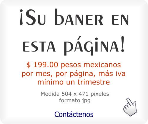 ¡El baner de su negocio o producto en esta página - con link activo a su página web, facebook, twiter, google + u otro - medidas: 504x471 píxeles, formato jpg - Precio $ 199.00 pesos mexicanos por mes, por página, más iva - mínimo un trimestre - Su baner se verá en celulares, tablets, laptos y equipos de escritorio - Para solicitar su baner, Pulse aquí para ir a nuestra página de contacto  - Se abrirá en una nueva ventana